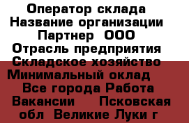 Оператор склада › Название организации ­ Партнер, ООО › Отрасль предприятия ­ Складское хозяйство › Минимальный оклад ­ 1 - Все города Работа » Вакансии   . Псковская обл.,Великие Луки г.